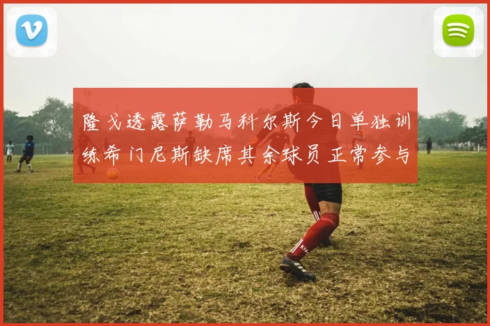 隆戈透露萨勒马科尔斯今日单独训练希门尼斯缺席其余球员正常参与训练