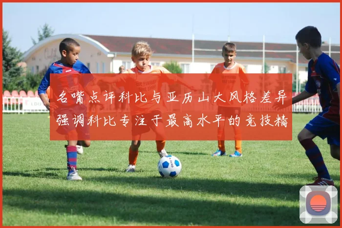 名嘴点评科比与亚历山大风格差异强调科比专注于最高水平的竞技精神