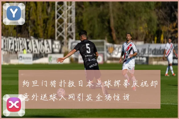 约旦门将扑救日本点球挥拳庆祝却意外送球入网引发全场惊讶