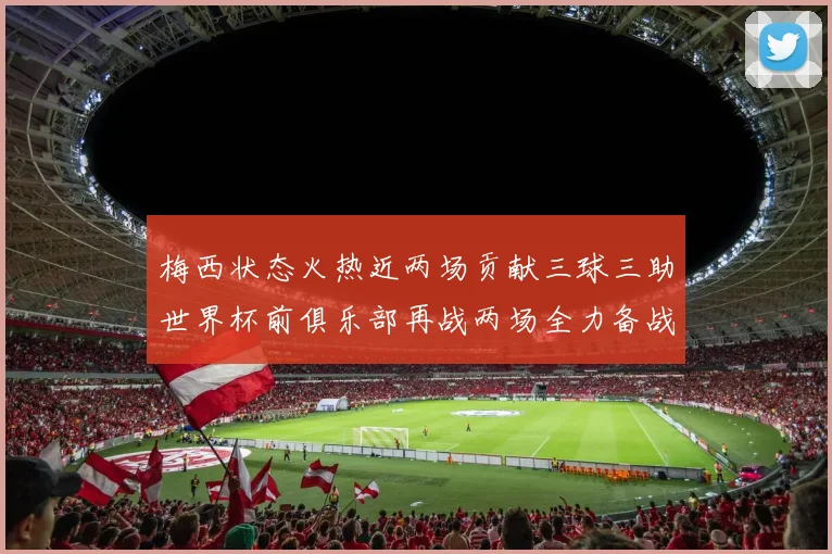 梅西状态火热近两场贡献三球三助世界杯前俱乐部再战两场全力备战大赛