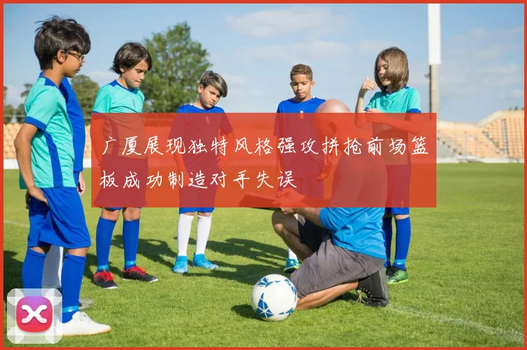 广厦展现独特风格强攻拼抢前场篮板成功制造对手失误