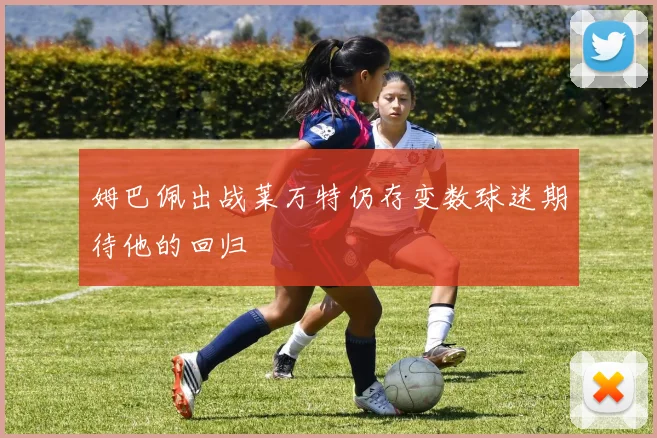 姆巴佩出战莱万特仍存变数球迷期待他的回归