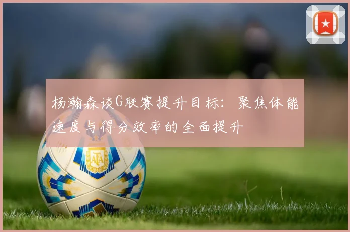杨瀚森谈G联赛提升目标：聚焦体能速度与得分效率的全面提升