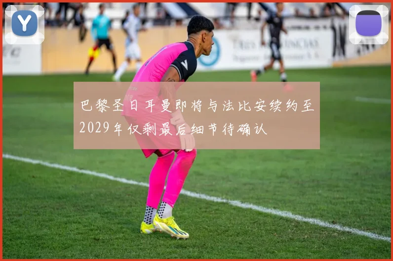 巴黎圣日耳曼即将与法比安续约至2029年仅剩最后细节待确认
