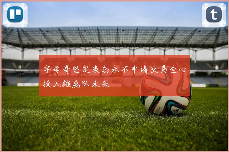 字母哥坚定表态永不申请交易全心投入雄鹿队未来