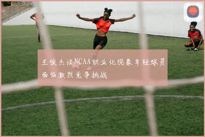 王俊杰谈NCAA职业化现象年轻球员面临激烈竞争挑战