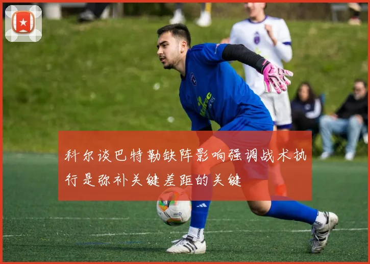 科尔谈巴特勒缺阵影响强调战术执行是弥补关键差距的关键
