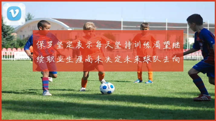 保罗坚定表示每天坚持训练渴望继续职业生涯尚未决定未来球队去向
