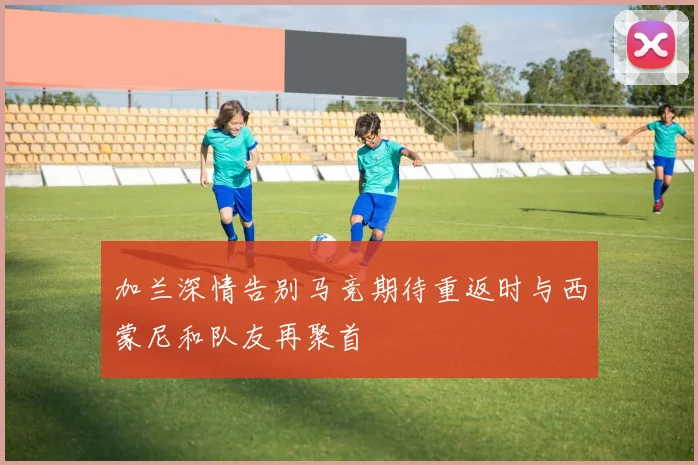 加兰深情告别马竞期待重返时与西蒙尼和队友再聚首